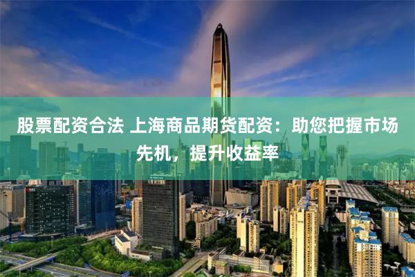 股票配资合法 上海商品期货配资：助您把握市场先机，提升收益率