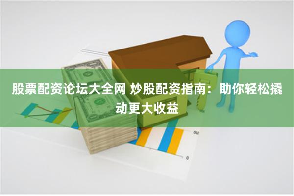 股票配资论坛大全网 炒股配资指南：助你轻松撬动更大收益