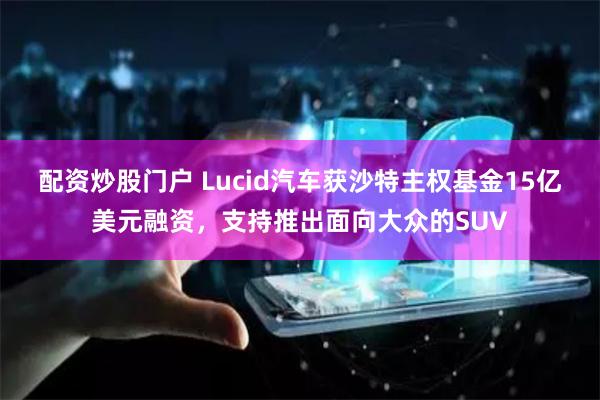 配资炒股门户 Lucid汽车获沙特主权基金15亿美元融资，支持推出面向大众的SUV