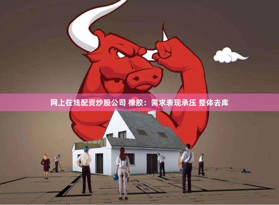 网上在线配资炒股公司 橡胶：需求表现承压 整体去库