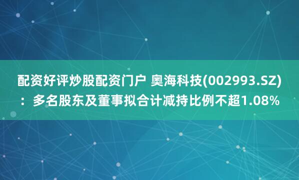 配资好评炒股配资门户 奥海科技(002993.SZ)：多名股东及董事拟合计减持比例不超1.08%