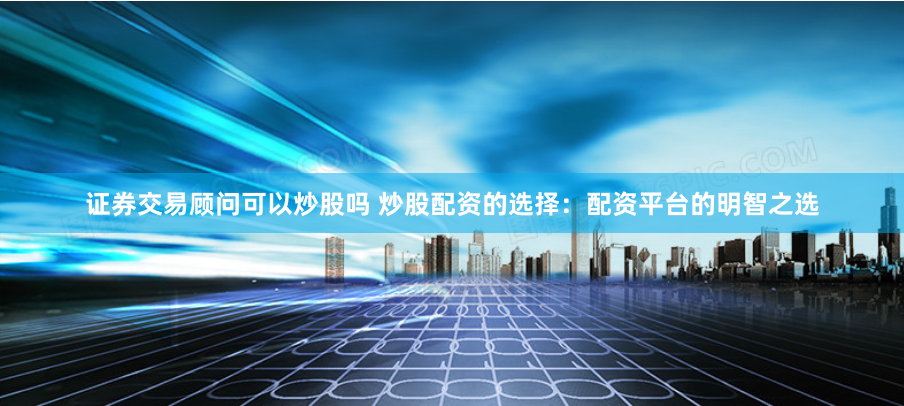证券交易顾问可以炒股吗 炒股配资的选择：配资平台的明智之选