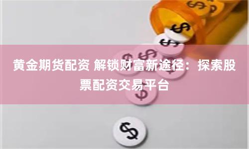 黄金期货配资 解锁财富新途径：探索股票配资交易平台
