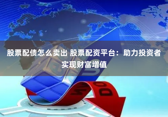 股票配债怎么卖出 股票配资平台：助力投资者实现财富增值